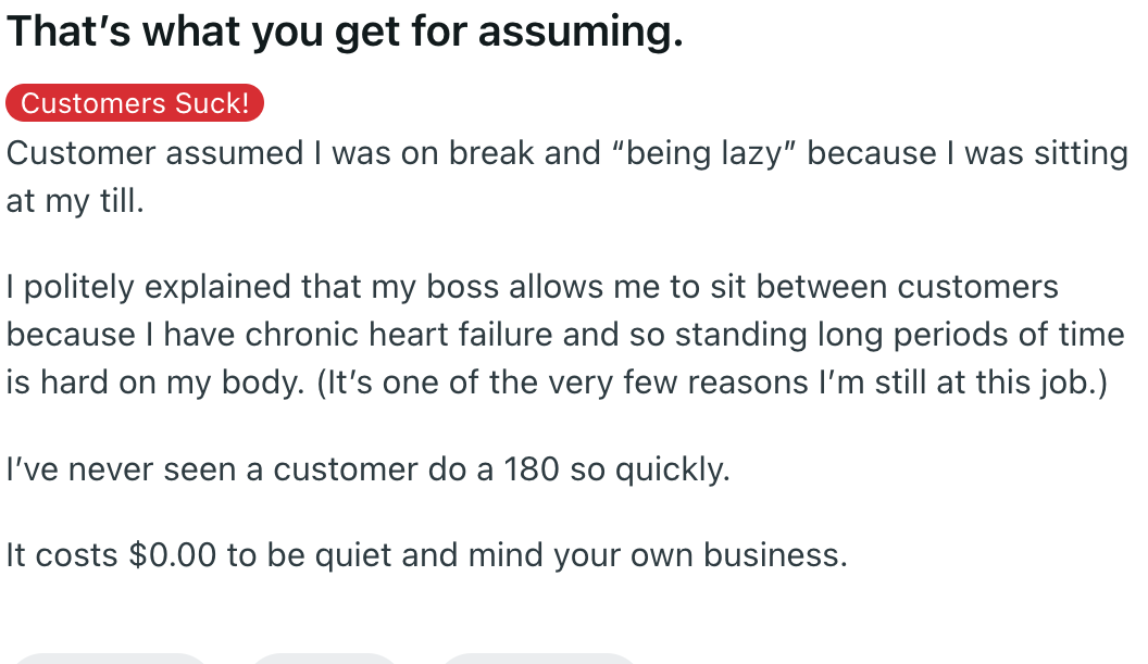 document - That's what you get for assuming. Customers Suck! Customer assumed I was on break and "being lazy" because I was sitting at my till. I politely explained that my boss allows me to sit between customers because I have chronic heart failure and s